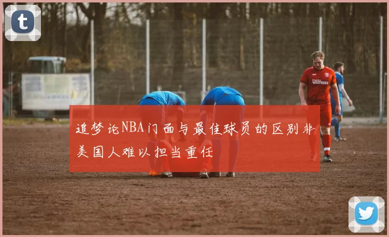追梦论NBA门面与最佳球员的区别非美国人难以担当重任