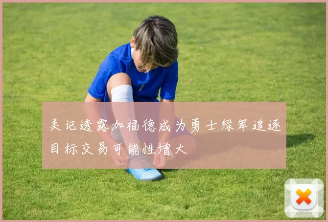 美记透露加福德成为勇士绿军追逐目标交易可能性增大