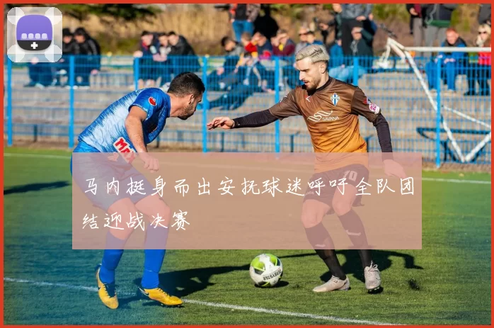 马内挺身而出安抚球迷呼吁全队团结迎战决赛
