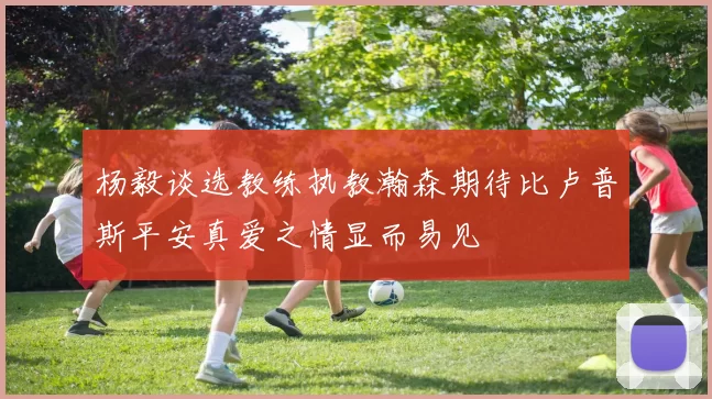 杨毅谈选教练执教瀚森期待比卢普斯平安真爱之情显而易见