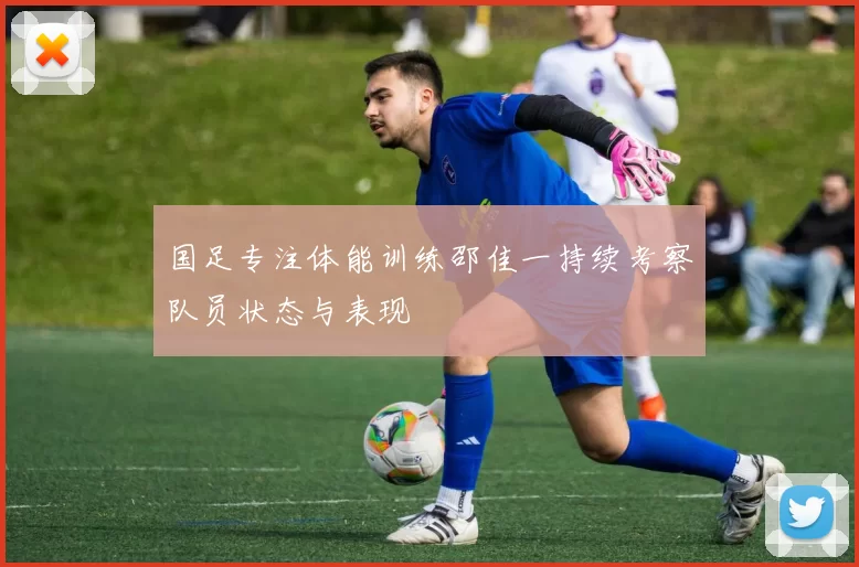 国足专注体能训练邵佳一持续考察队员状态与表现