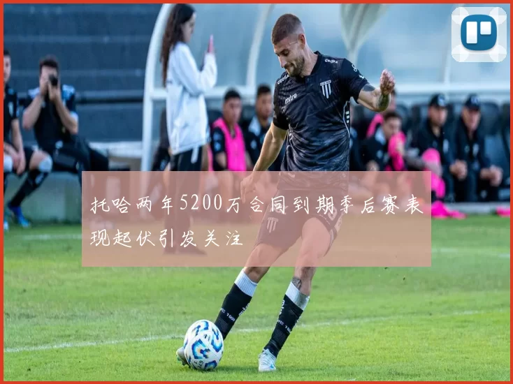 托哈两年5200万合同到期季后赛表现起伏引发关注
