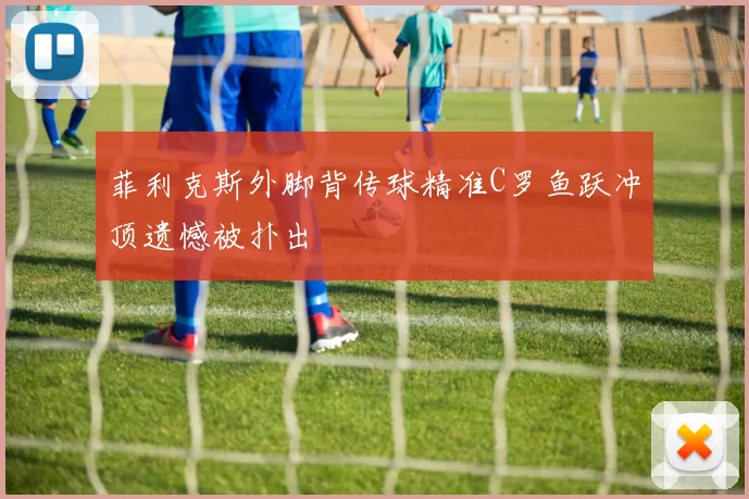 菲利克斯外脚背传球精准C罗鱼跃冲顶遗憾被扑出