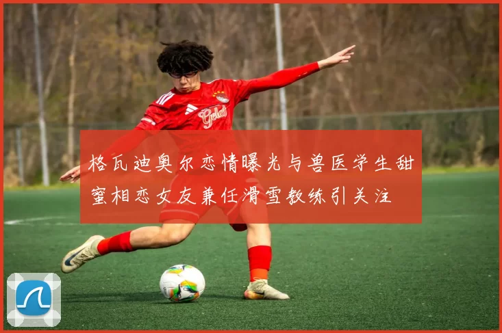 格瓦迪奥尔恋情曝光与兽医学生甜蜜相恋女友兼任滑雪教练引关注